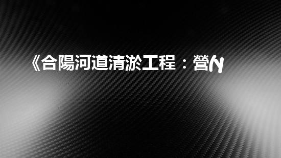 《合陽河道清淤工程：營(yíng)造暢通而清澈的水路，守護(hù)生態(tài)環(huán)境！》